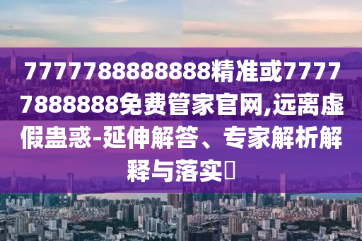 7777788888888精准或77777888888免费管家官网,远离虚假蛊惑-延伸解答、专家解析解释与落实​