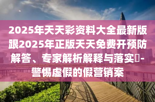 2025年天天彩资料大全最新版跟2025年正版天天免费开预防解答、专家解析解释与落实​-警惕虚假的假营销案