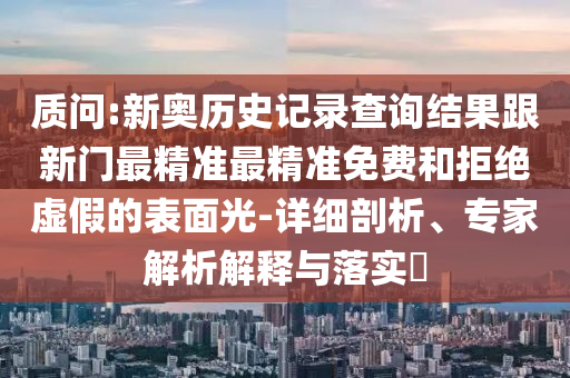 质问:新奥历史记录查询结果跟新门最精准最精准免费和拒绝虚假的表面光-详细剖析、专家解析解释与落实