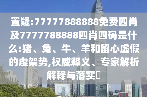 置疑:77777888888免费四肖及7777788888四肖四码是什么:猪、兔、牛、羊和留心虚假的虚架势,权威释义、专家解析解释与落实​