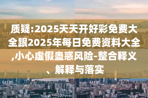 质疑:2025天天开好彩免费大全跟2025年每日免费资料大全,小心虚假蛊惑风险-整合释义、解释与落实