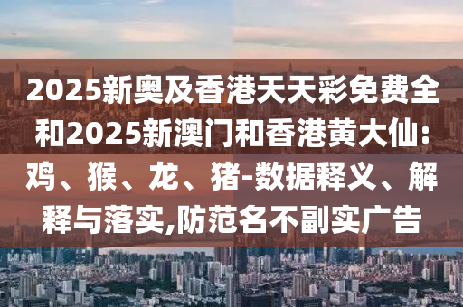 2025新奥及香港天天彩免费全和2025新澳门和香港黄大仙:鸡、猴、龙、猪-数据释义、解释与落实,防范名不副实广告