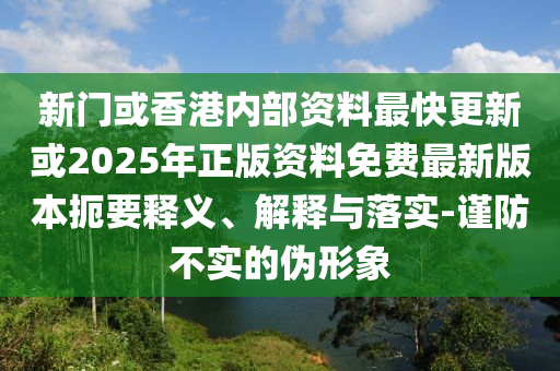 新门或香港内部资料最快更新或2025年正版资料免费最新版本扼要释义、解释与落实-谨防不实的伪形象